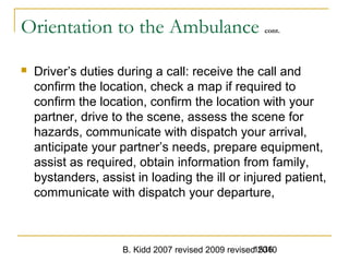 B. Kidd 2007 revised 2009 revised 20101536
Orientation to the Ambulance cont.
 Driver’s duties during a call: receive the call and
confirm the location, check a map if required to
confirm the location, confirm the location with your
partner, drive to the scene, assess the scene for
hazards, communicate with dispatch your arrival,
anticipate your partner’s needs, prepare equipment,
assist as required, obtain information from family,
bystanders, assist in loading the ill or injured patient,
communicate with dispatch your departure,
 