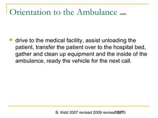 B. Kidd 2007 revised 2009 revised 20101537
Orientation to the Ambulance cont.
 drive to the medical facility, assist unloading the
patient, transfer the patient over to the hospital bed,
gather and clean up equipment and the inside of the
ambulance, ready the vehicle for the next call.
 