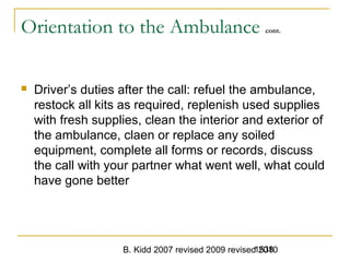 B. Kidd 2007 revised 2009 revised 20101538
Orientation to the Ambulance cont.
 Driver’s duties after the call: refuel the ambulance,
restock all kits as required, replenish used supplies
with fresh supplies, clean the interior and exterior of
the ambulance, claen or replace any soiled
equipment, complete all forms or records, discuss
the call with your partner what went well, what could
have gone better
 