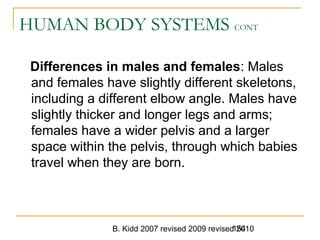 B. Kidd 2007 revised 2009 revised 2010154
HUMAN BODY SYSTEMS CONT
Differences in males and females: Males
and females have slightly different skeletons,
including a different elbow angle. Males have
slightly thicker and longer legs and arms;
females have a wider pelvis and a larger
space within the pelvis, through which babies
travel when they are born.
 