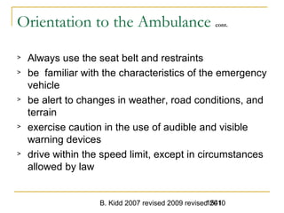 B. Kidd 2007 revised 2009 revised 20101541
Orientation to the Ambulance cont.
> Always use the seat belt and restraints
> be familiar with the characteristics of the emergency
vehicle
> be alert to changes in weather, road conditions, and
terrain
> exercise caution in the use of audible and visible
warning devices
> drive within the speed limit, except in circumstances
allowed by law
 