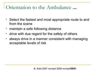 B. Kidd 2007 revised 2009 revised 20101542
Orientation to the Ambulance cont.
> Select the fastest and most appropriate route to and
from the scene
> maintain a safe following distance
> drive with due regard for the safety of others
> always drive in a manner consistent with managing
acceptable levels of risk
 
