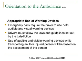 B. Kidd 2007 revised 2009 revised 20101543
Orientation to the Ambulance cont.
Appropriate Use of Warning Devices
 Emergency calls require the driver to use both
audible and visual warning devices
 Drivers must follow the laws and guidelines set out
by the jurisdiction
 Use of audible and visible warning devices while
transporting an ill or injured person will be based on
the assessment of the person
 