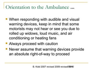 B. Kidd 2007 revised 2009 revised 20101544
Orientation to the Ambulance cont.
 When responding with audible and visual
warning devices, keep in mind that some
motorists may not hear or see you due to
rolled up widows, loud music, and air
conditioning or heating fans
 Always proceed with caution
 Never assume that warning devices provide
an absolute right-of-way to proceed
 