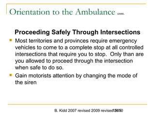 B. Kidd 2007 revised 2009 revised 20101545
Orientation to the Ambulance cont.
Proceeding Safely Through Intersections
 Most territories and provinces require emergency
vehicles to come to a complete stop at all controlled
intersections that require you to stop. Only than are
you allowed to proceed through the intersection
when safe to do so.
 Gain motorists attention by changing the mode of
the siren
 