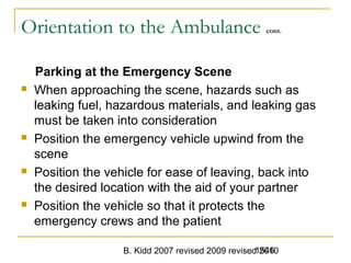 B. Kidd 2007 revised 2009 revised 20101546
Orientation to the Ambulance cont.
Parking at the Emergency Scene
 When approaching the scene, hazards such as
leaking fuel, hazardous materials, and leaking gas
must be taken into consideration
 Position the emergency vehicle upwind from the
scene
 Position the vehicle for ease of leaving, back into
the desired location with the aid of your partner
 Position the vehicle so that it protects the
emergency crews and the patient
 