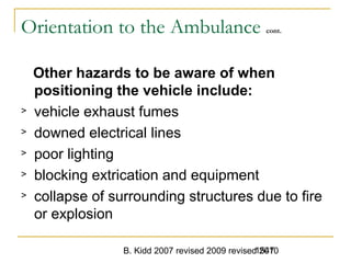 B. Kidd 2007 revised 2009 revised 20101547
Orientation to the Ambulance cont.
Other hazards to be aware of when
positioning the vehicle include:
> vehicle exhaust fumes
> downed electrical lines
> poor lighting
> blocking extrication and equipment
> collapse of surrounding structures due to fire
or explosion
 