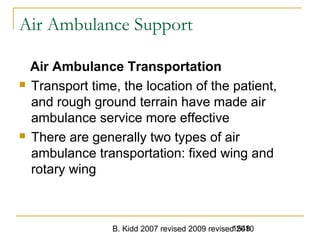 B. Kidd 2007 revised 2009 revised 20101548
Air Ambulance Support
Air Ambulance Transportation
 Transport time, the location of the patient,
and rough ground terrain have made air
ambulance service more effective
 There are generally two types of air
ambulance transportation: fixed wing and
rotary wing
 