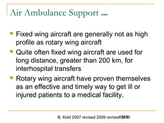 B. Kidd 2007 revised 2009 revised 20101549
Air Ambulance Support cont
 Fixed wing aircraft are generally not as high
profile as rotary wing aircraft
 Quite often fixed wing aircraft are used for
long distance, greater than 200 km, for
interhospital transfers
 Rotary wing aircraft have proven themselves
as an effective and timely way to get ill or
injured patients to a medical facility.
 