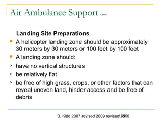 B. Kidd 2007 revised 2009 revised 20101550
Air Ambulance Support cont
Landing Site Preparations
 A helicopter landing zone should be approximately
30 meters by 30 meters or 100 feet by 100 feet
 A landing zone should:
> have no vertical structures
> be relatively flat
> be free of high grass, crops, or other factors that can
reveal uneven land, hinder access and be free of
debris
 