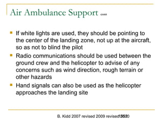 B. Kidd 2007 revised 2009 revised 20101552
Air Ambulance Support cont
 If white lights are used, they should be pointing to
the center of the landing zone, not up at the aircraft,
so as not to blind the pilot
 Radio communications should be used between the
ground crew and the helicopter to advise of any
concerns such as wind direction, rough terrain or
other hazards
 Hand signals can also be used as the helicopter
approaches the landing site
 