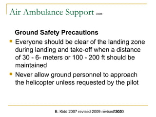 B. Kidd 2007 revised 2009 revised 20101553
Air Ambulance Support cont
Ground Safety Precautions
 Everyone should be clear of the landing zone
during landing and take-off when a distance
of 30 - 6- meters or 100 - 200 ft should be
maintained
 Never allow ground personnel to approach
the helicopter unless requested by the pilot
 