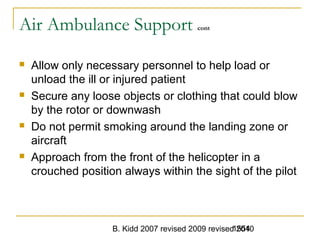 B. Kidd 2007 revised 2009 revised 20101554
Air Ambulance Support cont
 Allow only necessary personnel to help load or
unload the ill or injured patient
 Secure any loose objects or clothing that could blow
by the rotor or downwash
 Do not permit smoking around the landing zone or
aircraft
 Approach from the front of the helicopter in a
crouched position always within the sight of the pilot
 