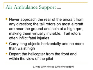 B. Kidd 2007 revised 2009 revised 20101555
Air Ambulance Support cont
 Never approach the rear of the aircraft from
any direction; the tail rotors on most aircraft
are near the ground and spin at a high rpm,
making them virtually invisible. Tail rotors
often inflict fatal injuries
 Carry long objects horizontally and no more
than waist high
 Depart the helicopter from the front and
within the view of the pilot
 
