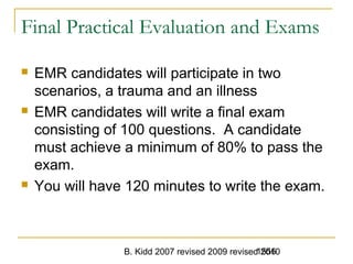 B. Kidd 2007 revised 2009 revised 20101556
Final Practical Evaluation and Exams
 EMR candidates will participate in two
scenarios, a trauma and an illness
 EMR candidates will write a final exam
consisting of 100 questions. A candidate
must achieve a minimum of 80% to pass the
exam.
 You will have 120 minutes to write the exam.
 