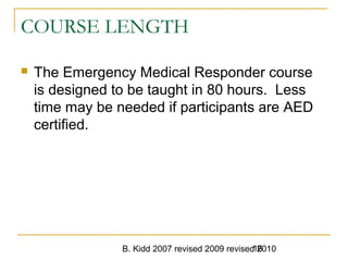 B. Kidd 2007 revised 2009 revised 201016
COURSE LENGTH
 The Emergency Medical Responder course
is designed to be taught in 80 hours. Less
time may be needed if participants are AED
certified.
 