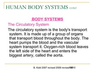 B. Kidd 2007 revised 2009 revised 2010160
HUMAN BODY SYSTEMS CONT
BODY SYSTEMS
The Circulatory System
The circulatory system is the body's transport
system. It is made up of a group of organs
that transport blood throughout the body. The
heart pumps the blood and the vascular
system transport it. Oxygen-rich blood leaves
the left side of the heart and enters the
biggest artery, called the aorta.
 