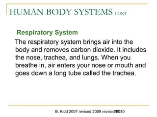 B. Kidd 2007 revised 2009 revised 2010163
HUMAN BODY SYSTEMS CONT
Respiratory System
The respiratory system brings air into the
body and removes carbon dioxide. It includes
the nose, trachea, and lungs. When you
breathe in, air enters your nose or mouth and
goes down a long tube called the trachea.
 