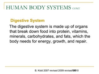 B. Kidd 2007 revised 2009 revised 2010168
HUMAN BODY SYSTEMS CONT
Digestive System
The digestive system is made up of organs
that break down food into protein, vitamins,
minerals, carbohydrates, and fats, which the
body needs for energy, growth, and repair.
 
