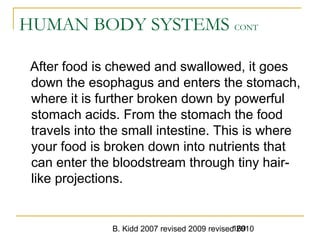 B. Kidd 2007 revised 2009 revised 2010169
HUMAN BODY SYSTEMS CONT
After food is chewed and swallowed, it goes
down the esophagus and enters the stomach,
where it is further broken down by powerful
stomach acids. From the stomach the food
travels into the small intestine. This is where
your food is broken down into nutrients that
can enter the bloodstream through tiny hair-
like projections.
 