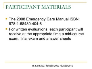 B. Kidd 2007 revised 2009 revised 201017
PARTICIPANT MATERIALS
 The 2008 Emergency Care Manual ISBN:
978-1-58480-404-8
 For written evaluations, each participant will
receive at the appropriate time a mid-course
exam, final exam and answer sheets
 