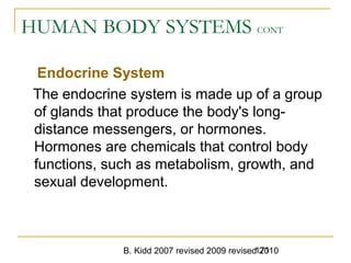 B. Kidd 2007 revised 2009 revised 2010171
HUMAN BODY SYSTEMS CONT
Endocrine System
The endocrine system is made up of a group
of glands that produce the body's long-
distance messengers, or hormones.
Hormones are chemicals that control body
functions, such as metabolism, growth, and
sexual development.
 