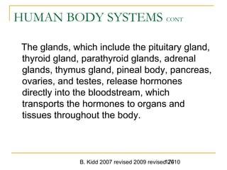 B. Kidd 2007 revised 2009 revised 2010174
HUMAN BODY SYSTEMS CONT
The glands, which include the pituitary gland,
thyroid gland, parathyroid glands, adrenal
glands, thymus gland, pineal body, pancreas,
ovaries, and testes, release hormones
directly into the bloodstream, which
transports the hormones to organs and
tissues throughout the body.
 