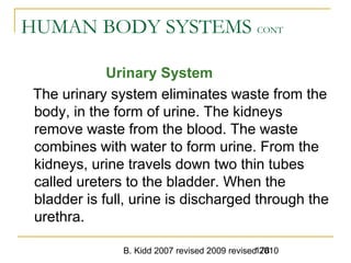 B. Kidd 2007 revised 2009 revised 2010178
HUMAN BODY SYSTEMS CONT
Urinary System
The urinary system eliminates waste from the
body, in the form of urine. The kidneys
remove waste from the blood. The waste
combines with water to form urine. From the
kidneys, urine travels down two thin tubes
called ureters to the bladder. When the
bladder is full, urine is discharged through the
urethra.
 