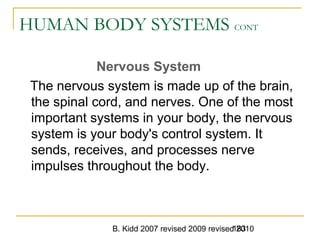 B. Kidd 2007 revised 2009 revised 2010183
HUMAN BODY SYSTEMS CONT
Nervous System
The nervous system is made up of the brain,
the spinal cord, and nerves. One of the most
important systems in your body, the nervous
system is your body's control system. It
sends, receives, and processes nerve
impulses throughout the body.
 