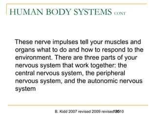 B. Kidd 2007 revised 2009 revised 2010185
HUMAN BODY SYSTEMS CONT
These nerve impulses tell your muscles and
organs what to do and how to respond to the
environment. There are three parts of your
nervous system that work together: the
central nervous system, the peripheral
nervous system, and the autonomic nervous
system
 