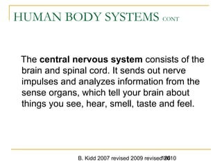 B. Kidd 2007 revised 2009 revised 2010186
HUMAN BODY SYSTEMS CONT
The central nervous system consists of the
brain and spinal cord. It sends out nerve
impulses and analyzes information from the
sense organs, which tell your brain about
things you see, hear, smell, taste and feel.
 