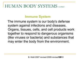 B. Kidd 2007 revised 2009 revised 2010188
HUMAN BODY SYSTEMS CONT
Immune System
The immune system is our body's defense
system against infections and diseases.
Organs, tissues, cells, and cell products work
together to respond to dangerous organisms
(like viruses or bacteria) and substances that
may enter the body from the environment.
 