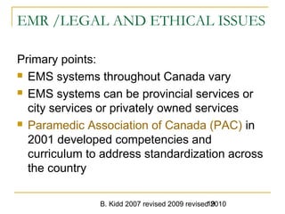 B. Kidd 2007 revised 2009 revised 201019
EMR /LEGAL AND ETHICAL ISSUES
Primary points:
 EMS systems throughout Canada vary
 EMS systems can be provincial services or
city services or privately owned services
 Paramedic Association of Canada (PAC) in
2001 developed competencies and
curriculum to address standardization across
the country
 