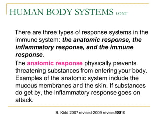 B. Kidd 2007 revised 2009 revised 2010190
HUMAN BODY SYSTEMS CONT
There are three types of response systems in the
immune system: the anatomic response, the
inflammatory response, and the immune
response.
The anatomic response physically prevents
threatening substances from entering your body.
Examples of the anatomic system include the
mucous membranes and the skin. If substances
do get by, the inflammatory response goes on
attack.
 