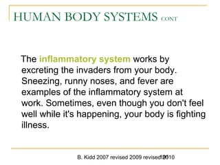 B. Kidd 2007 revised 2009 revised 2010191
HUMAN BODY SYSTEMS CONT
The inflammatory system works by
excreting the invaders from your body.
Sneezing, runny noses, and fever are
examples of the inflammatory system at
work. Sometimes, even though you don't feel
well while it's happening, your body is fighting
illness.
 