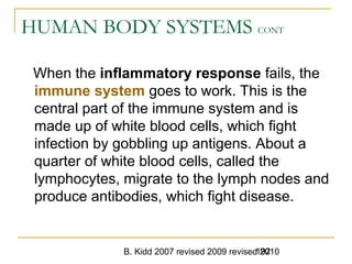 B. Kidd 2007 revised 2009 revised 2010192
HUMAN BODY SYSTEMS CONT
When the inflammatory response fails, the
immune system goes to work. This is the
central part of the immune system and is
made up of white blood cells, which fight
infection by gobbling up antigens. About a
quarter of white blood cells, called the
lymphocytes, migrate to the lymph nodes and
produce antibodies, which fight disease.
 