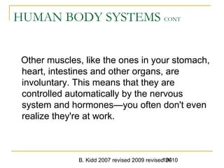 B. Kidd 2007 revised 2009 revised 2010194
HUMAN BODY SYSTEMS CONT
Other muscles, like the ones in your stomach,
heart, intestines and other organs, are
involuntary. This means that they are
controlled automatically by the nervous
system and hormones—you often don't even
realize they're at work.
 