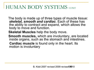 B. Kidd 2007 revised 2009 revised 2010195
HUMAN BODY SYSTEMS CONT
The body is made up of three types of muscle tissue:
skeletal, smooth and cardiac. Each of these has
the ability to contract and expand, which allows the
body to move and function.
Skeletal Muscles help the body move.
Smooth muscles, which are involuntary, are located
inside organs, such as the stomach and intestines.
Cardiac muscle is found only in the heart. Its
motion is involuntary
 
