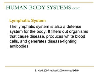 B. Kidd 2007 revised 2009 revised 2010196
HUMAN BODY SYSTEMS CONT
Lymphatic System
The lymphatic system is also a defense
system for the body. It filters out organisms
that cause disease, produces white blood
cells, and generates disease-fighting
antibodies.
 