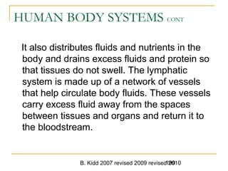 B. Kidd 2007 revised 2009 revised 2010199
HUMAN BODY SYSTEMS CONT
It also distributes fluids and nutrients in the
body and drains excess fluids and protein so
that tissues do not swell. The lymphatic
system is made up of a network of vessels
that help circulate body fluids. These vessels
carry excess fluid away from the spaces
between tissues and organs and return it to
the bloodstream.
 