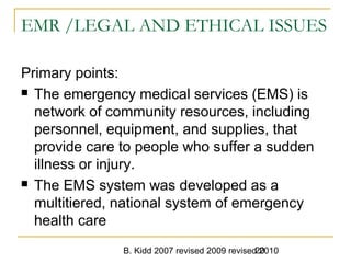 B. Kidd 2007 revised 2009 revised 201020
EMR /LEGAL AND ETHICAL ISSUES
Primary points:
 The emergency medical services (EMS) is
network of community resources, including
personnel, equipment, and supplies, that
provide care to people who suffer a sudden
illness or injury.
 The EMS system was developed as a
multitiered, national system of emergency
health care
 
