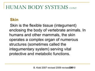 B. Kidd 2007 revised 2009 revised 2010200
HUMAN BODY SYSTEMS CONT
Skin
Skin is the flexible tissue (integument)
enclosing the body of vertebrate animals. In
humans and other mammals, the skin
operates a complex organ of numerous
structures (sometimes called the
integumentary system) serving vital
protective and metabolic functions.
 