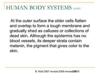 B. Kidd 2007 revised 2009 revised 2010202
HUMAN BODY SYSTEMS CONT
At the outer surface the older cells flatten
and overlap to form a tough membrane and
gradually shed as calluses or collections of
dead skin. Although the epidermis has no
blood vessels, its deeper strata contain
melanin, the pigment that gives color to the
skin.
 