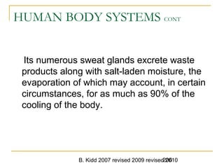 B. Kidd 2007 revised 2009 revised 2010206
HUMAN BODY SYSTEMS CONT
Its numerous sweat glands excrete waste
products along with salt-laden moisture, the
evaporation of which may account, in certain
circumstances, for as much as 90% of the
cooling of the body.
 