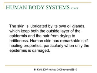 B. Kidd 2007 revised 2009 revised 2010208
HUMAN BODY SYSTEMS CONT
The skin is lubricated by its own oil glands,
which keep both the outside layer of the
epidermis and the hair from drying to
brittleness. Human skin has remarkable self-
healing properties, particularly when only the
epidermis is damaged.
 