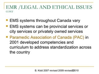 B. Kidd 2007 revised 2009 revised 201021
EMR /LEGAL AND ETHICAL ISSUES
CONT
 EMS systems throughout Canada vary
 EMS systems can be provincial services or
city services or privately owned services
 Paramedic Association of Canada (PAC) in
2001 developed competencies and
curriculum to address standardization across
the country
 