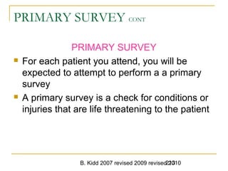 B. Kidd 2007 revised 2009 revised 2010213
PRIMARY SURVEY CONT
PRIMARY SURVEY
 For each patient you attend, you will be
expected to attempt to perform a a primary
survey
 A primary survey is a check for conditions or
injuries that are life threatening to the patient
 