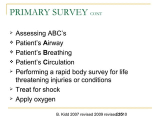 B. Kidd 2007 revised 2009 revised 2010215
PRIMARY SURVEY CONT
 Assessing ABC’s
 Patient’s Airway
 Patient’s Breathing
 Patient’s Circulation
 Performing a rapid body survey for life
threatening injuries or conditions
 Treat for shock
 Apply oxygen
 