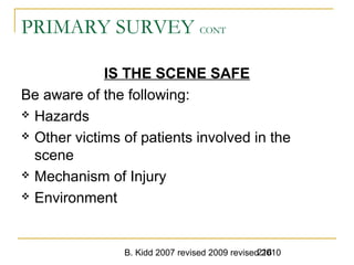 B. Kidd 2007 revised 2009 revised 2010216
PRIMARY SURVEY CONT
IS THE SCENE SAFE
Be aware of the following:
 Hazards
 Other victims of patients involved in the
scene
 Mechanism of Injury
 Environment
 