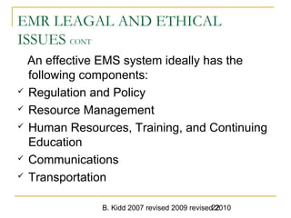 B. Kidd 2007 revised 2009 revised 201022
EMR LEAGAL AND ETHICAL
ISSUES CONT
An effective EMS system ideally has the
following components:
 Regulation and Policy
 Resource Management
 Human Resources, Training, and Continuing
Education
 Communications
 Transportation
 
